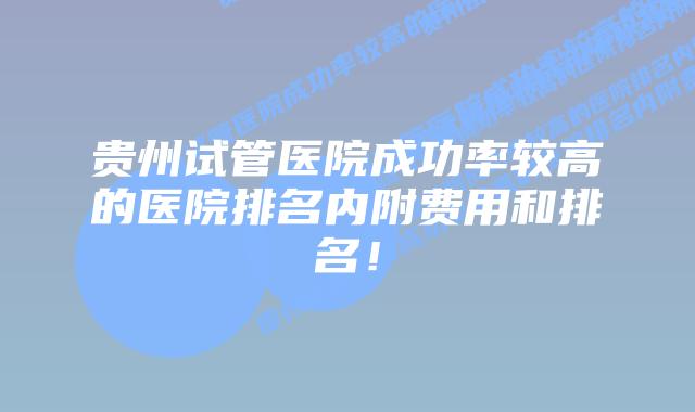 贵州试管医院成功率较高的医院排名内附费用和排名！
