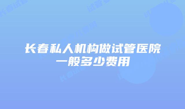 长春私人机构做试管医院一般多少费用