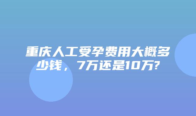重庆人工受孕费用大概多少钱,7万还是10万?