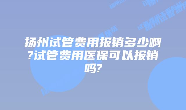 扬州试管费用报销多少啊?试管费用医保可以报销吗?