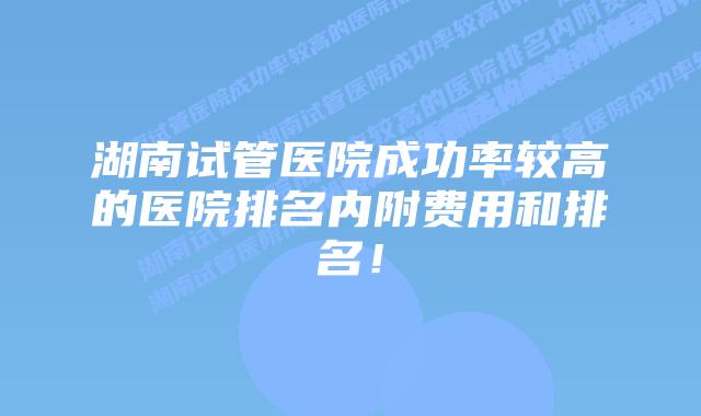 湖南试管医院成功率较高的医院排名内附费用和排名！