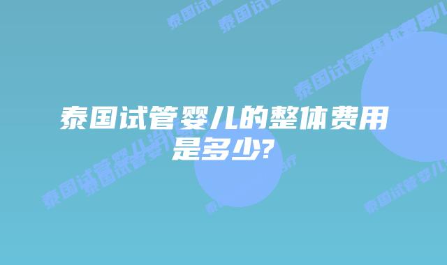 泰国试管婴儿的整体费用是多少?