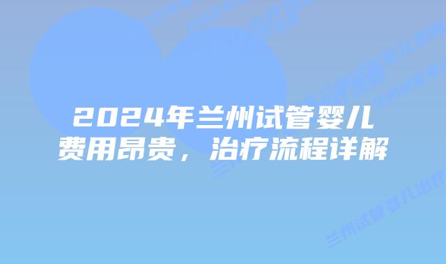2024年兰州试管婴儿费用昂贵，治疗流程详解
