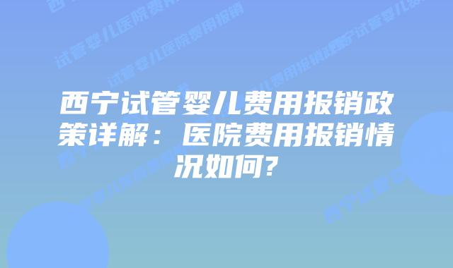 西宁试管婴儿费用报销政策详解:医院费用报销情况如何?