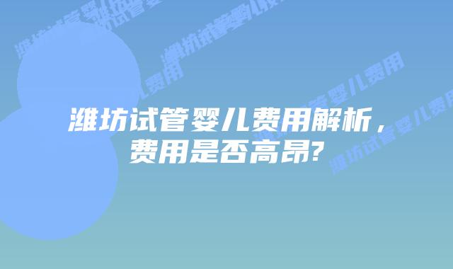潍坊试管婴儿费用解析，费用是否高昂?