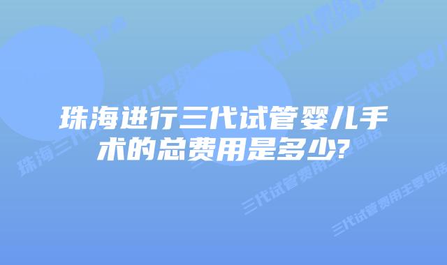 珠海进行三代试管婴儿手术的总费用是多少?