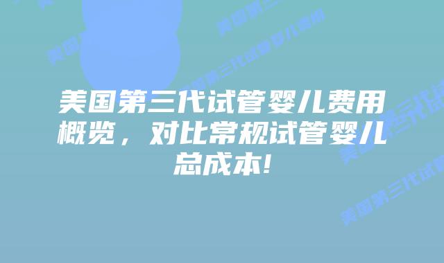 美国第三代试管婴儿费用概览，对比常规试管婴儿总成本!