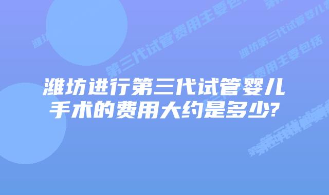 潍坊进行第三代试管婴儿手术的费用大约是多少?