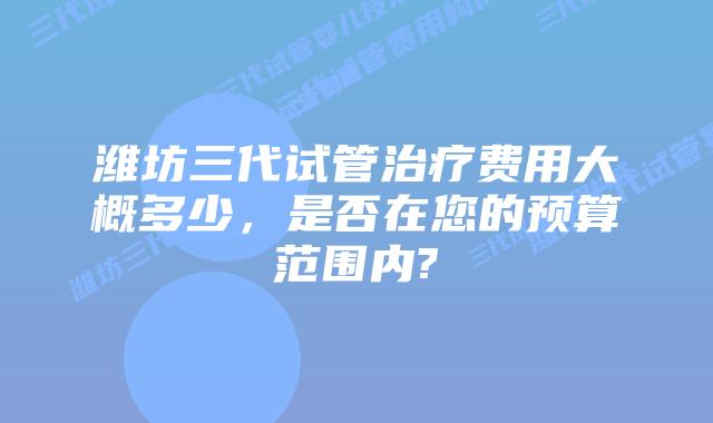 潍坊三代试管治疗费用大概多少，是否在您的预算范围内?