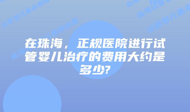 在珠海,正规医院进行试管婴儿治疗的费用大约是多少?