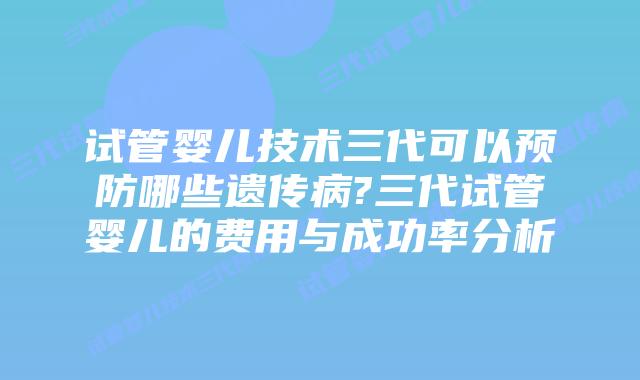 试管婴儿技术三代可以预防哪些遗传病?三代试管婴儿的费用与成功率分析