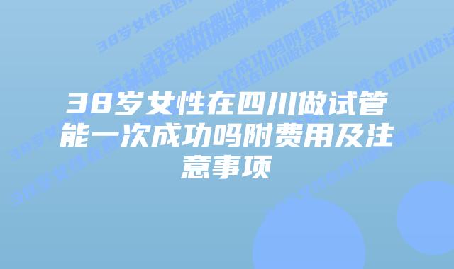 38岁女性在四川做试管能一次成功吗附费用及注意事项