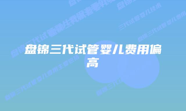 盘锦三代试管婴儿费用偏高