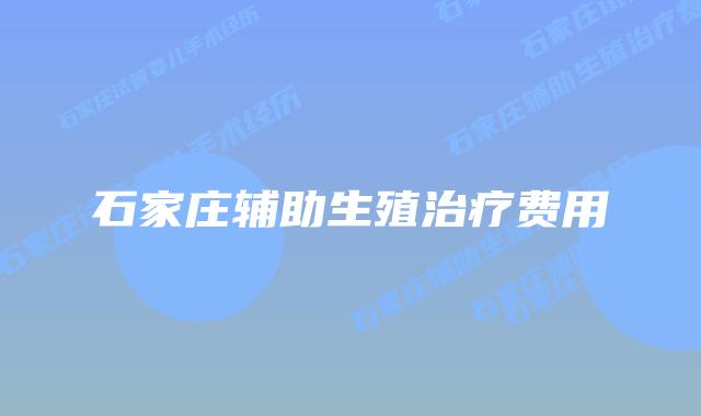 石家庄辅助生殖治疗费用
