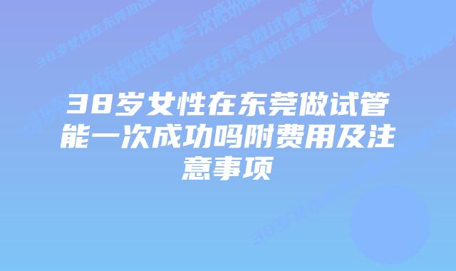 38岁女性在东莞做试管能一次成功吗附费用及注意事项