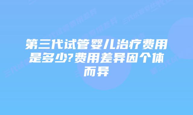 第三代试管婴儿治疗费用是多少?费用差异因个体而异