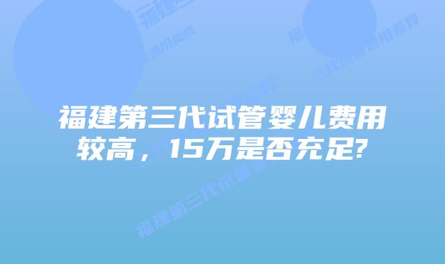 福建第三代试管婴儿费用较高,15万是否充足?