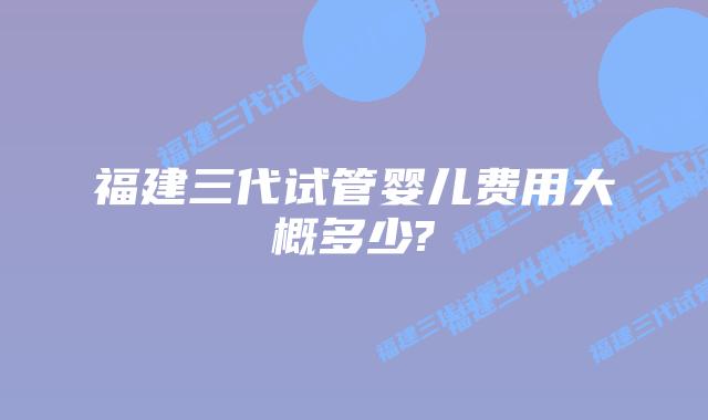 福建三代试管婴儿费用大概多少?