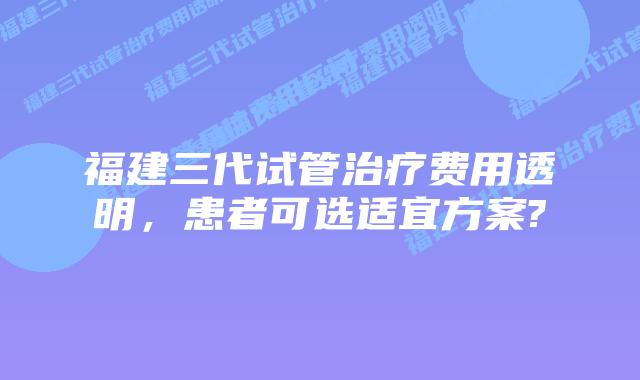福建三代试管治疗费用透明,患者可选适宜方案?