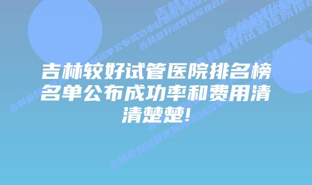 吉林较好试管医院排名榜名单公布成功率和费用清清楚楚!