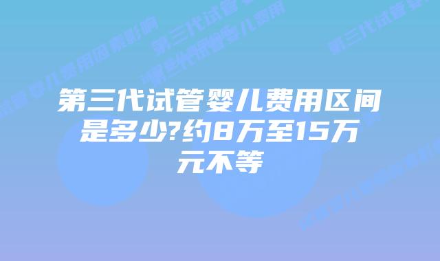 第三代试管婴儿费用区间是多少?约8万至15万元不等