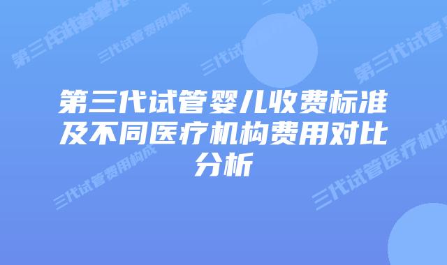 第三代试管婴儿收费标准及不同医疗机构费用对比分析