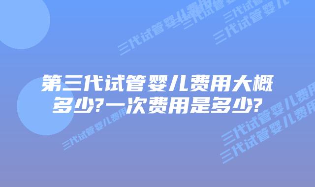 第三代试管婴儿费用大概多少?一次费用是多少?