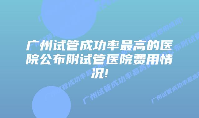 广州试管成功率最高的医院公布附试管医院费用情况!