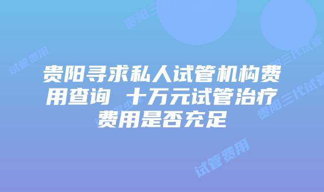 贵阳寻求私人试管机构费用查询 十万元试管治疗费用是否充足