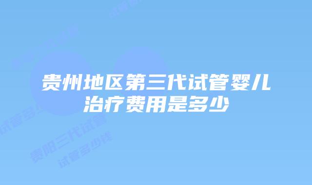 贵州地区第三代试管婴儿治疗费用是多少
