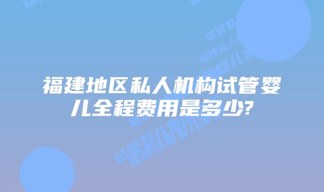 福建地区私人机构试管婴儿全程费用是多少?