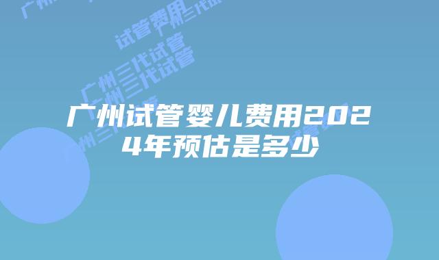 广州试管婴儿费用2024年预估是多少