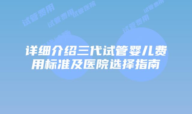 详细介绍三代试管婴儿费用标准及医院选择指南