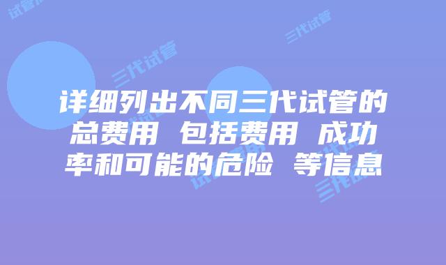 详细列出不同三代试管的总费用 包括费用 成功率和可能的危险 等信息