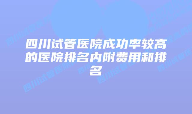 四川试管医院成功率较高的医院排名内附费用和排名