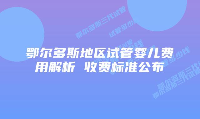 鄂尔多斯地区试管婴儿费用解析 收费标准公布