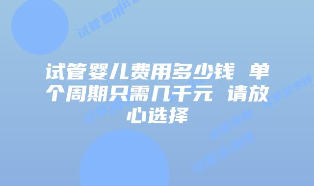试管婴儿费用多少钱 单个周期只需几千元 请放心选择