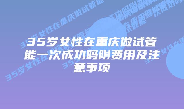 35岁女性在重庆做试管能一次成功吗附费用及注意事项