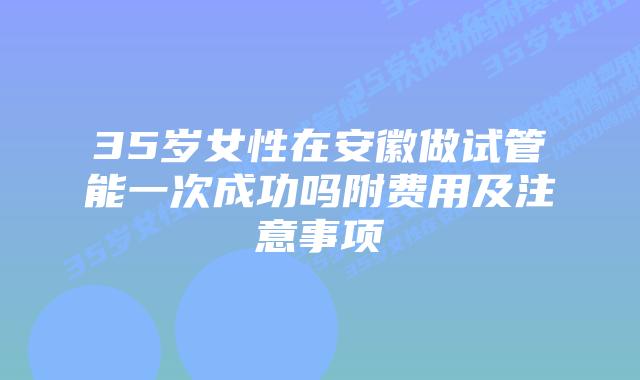 35岁女性在安徽做试管能一次成功吗附费用及注意事项