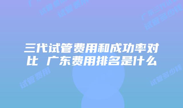 三代试管费用和成功率对比 广东费用排名是什么