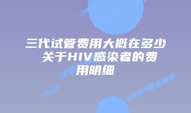 三代试管费用大概在多少 关于HIV感染者的费用明细