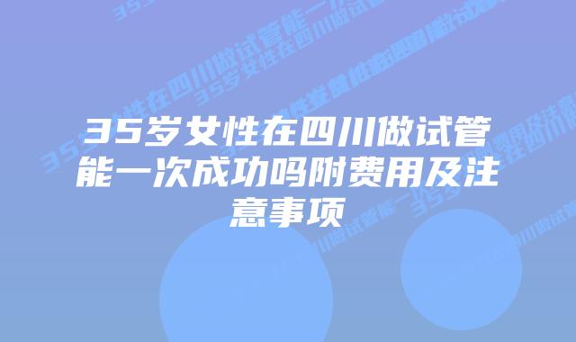 35岁女性在四川做试管能一次成功吗附费用及注意事项