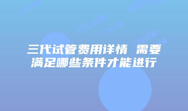 三代试管费用详情 需要满足哪些条件才能进行