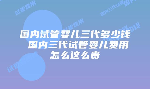 国内试管婴儿三代多少钱 国内三代试管婴儿费用怎么这么贵