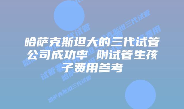 哈萨克斯坦大的三代试管公司成功率 附试管生孩子费用参考