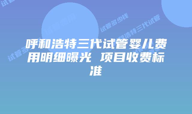 呼和浩特三代试管婴儿费用明细曝光 项目收费标准