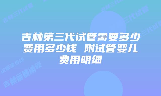 吉林第三代试管需要多少费用多少钱 附试管婴儿费用明细