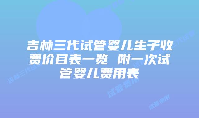 吉林三代试管婴儿生子收费价目表一览 附一次试管婴儿费用表