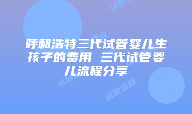 呼和浩特三代试管婴儿生孩子的费用 三代试管婴儿流程分享