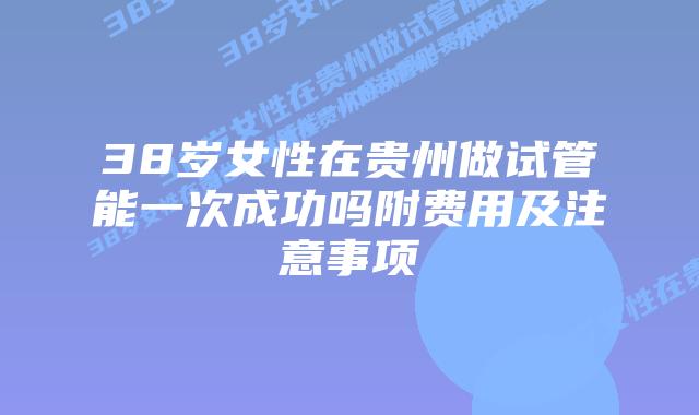 38岁女性在贵州做试管能一次成功吗附费用及注意事项